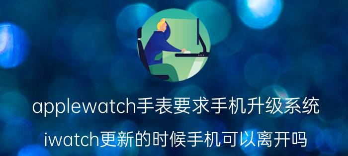 applewatch手表要求手机升级系统 iwatch更新的时候手机可以离开吗？